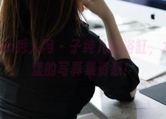 Xiuren秀人网 – 子纯儿的浴缸，水波荡漾的写真集资源！